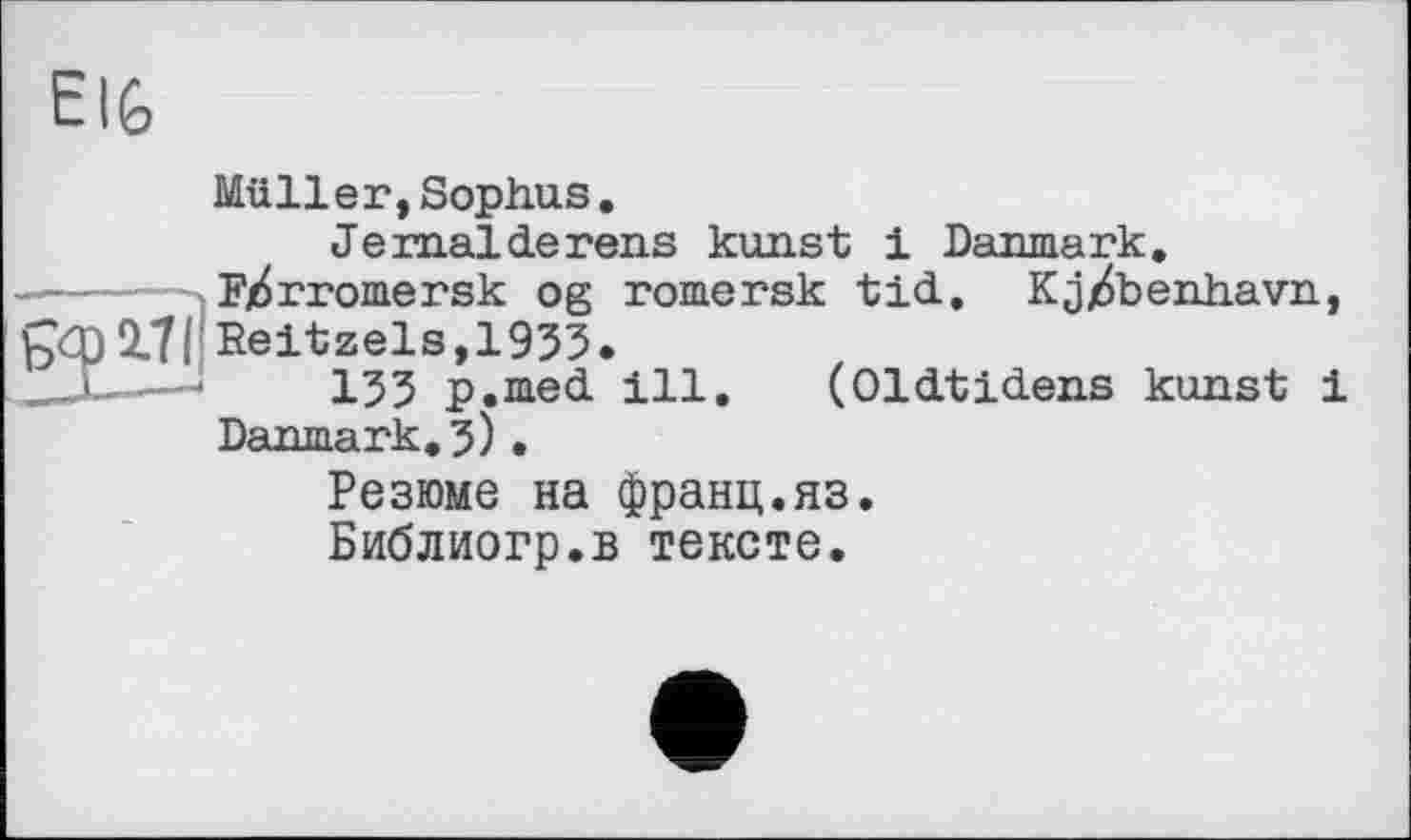 ﻿Müller,Sophus.
Je mal de reus kunst і Danmark.
—---Fjdrromersk og romersk tid, Kj^benhavn,
9X171 Reitzels,1933.
—■	133 p.med ill. (Oldtidens kunst і
Danmark. 3) . Резюме на франц.яз. Библиогр.в тексте.